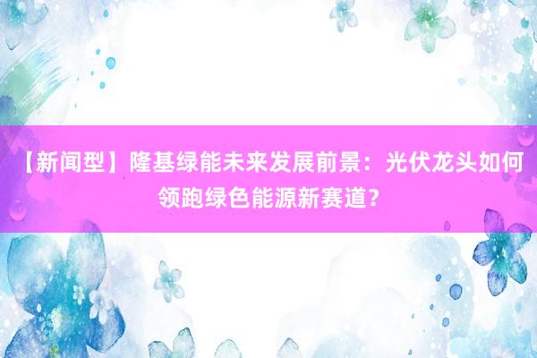 【新闻型】隆基绿能未来发展前景：光伏龙头如何领跑绿色能源新赛道？