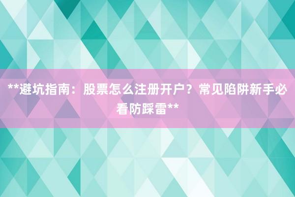 **避坑指南：股票怎么注册开户？常见陷阱新手必看防踩雷**
