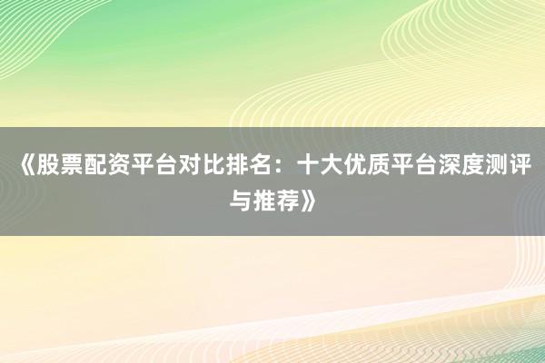 《股票配资平台对比排名：十大优质平台深度测评与推荐》