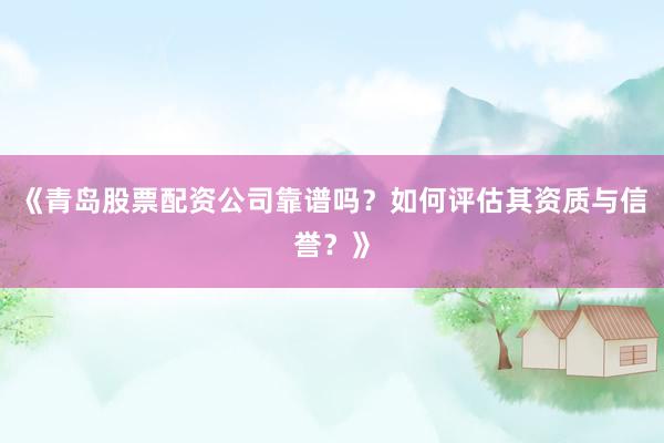 《青岛股票配资公司靠谱吗？如何评估其资质与信誉？》