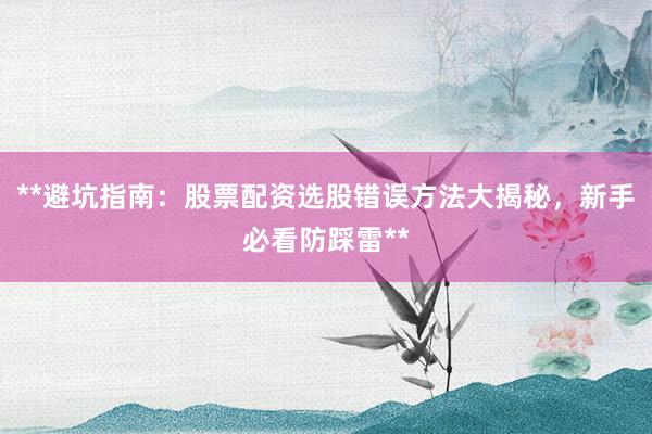 **避坑指南：股票配资选股错误方法大揭秘，新手必看防踩雷**