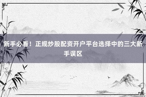新手必看！正规炒股配资开户平台选择中的三大新手误区