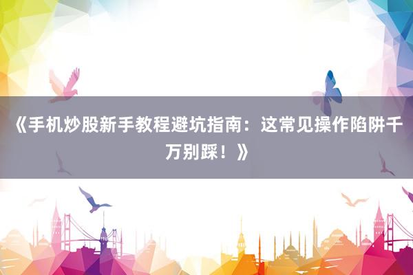 《手机炒股新手教程避坑指南：这常见操作陷阱千万别踩！》