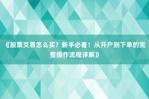 《股票交易怎么买？新手必看！从开户到下单的完整操作流程详解》