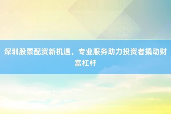 深圳股票配资新机遇，专业服务助力投资者撬动财富杠杆