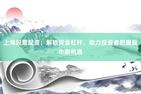 上海股票配资：解锁资金杠杆，助力投资者把握股市新机遇