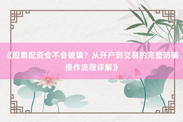 《股票配资会不会被骗？从开户到交易的完整防骗操作流程详解》