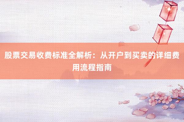 股票交易收费标准全解析：从开户到买卖的详细费用流程指南