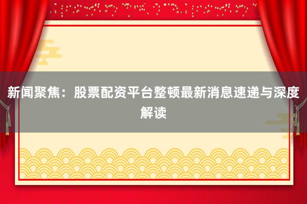 新闻聚焦：股票配资平台整顿最新消息速递与深度解读