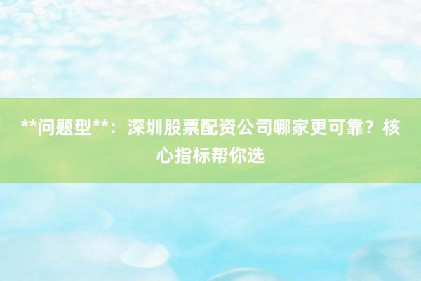 **问题型**：深圳股票配资公司哪家更可靠？核心指标帮你选