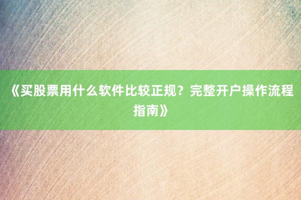 《买股票用什么软件比较正规？完整开户操作流程指南》