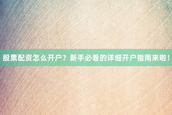 股票配资怎么开户？新手必看的详细开户指南来啦！
