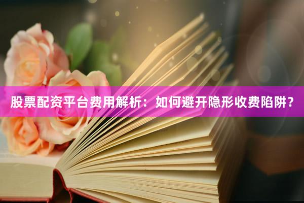 股票配资平台费用解析：如何避开隐形收费陷阱？