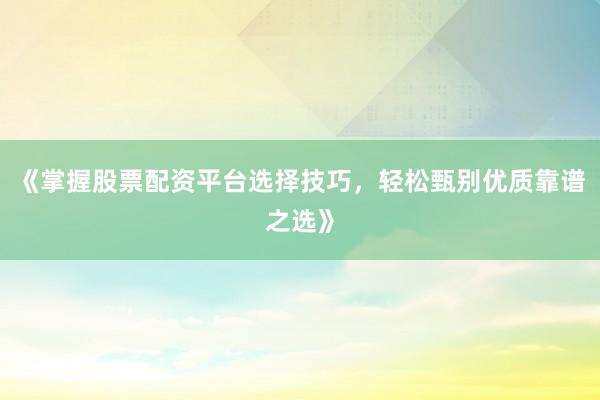 《掌握股票配资平台选择技巧，轻松甄别优质靠谱之选》