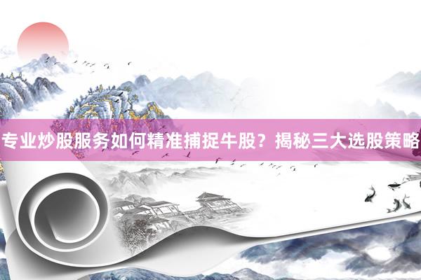 专业炒股服务如何精准捕捉牛股？揭秘三大选股策略