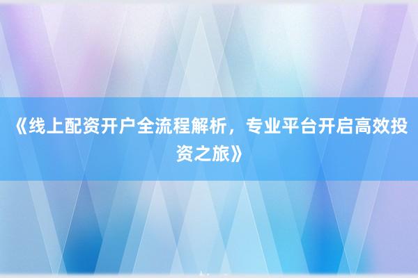 《线上配资开户全流程解析，专业平台开启高效投资之旅》