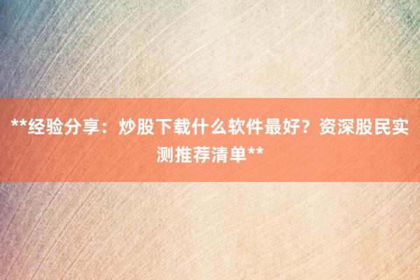 **经验分享：炒股下载什么软件最好？资深股民实测推荐清单**