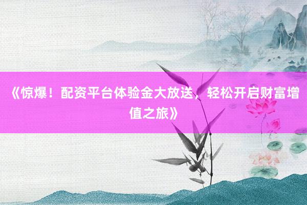 《惊爆！配资平台体验金大放送，轻松开启财富增值之旅》