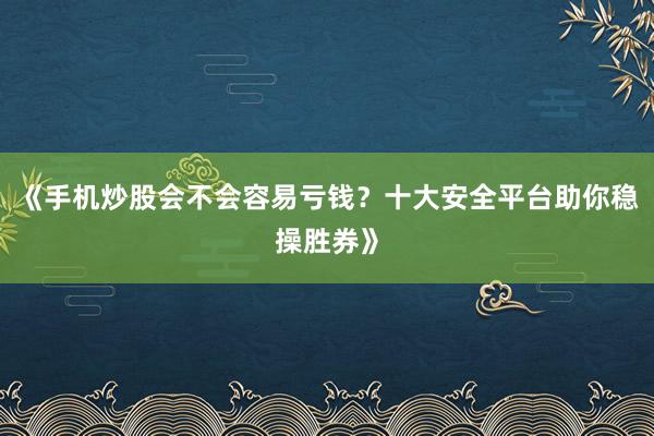 《手机炒股会不会容易亏钱？十大安全平台助你稳操胜券》