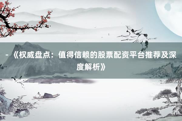 - 《权威盘点：值得信赖的股票配资平台推荐及深度解析》