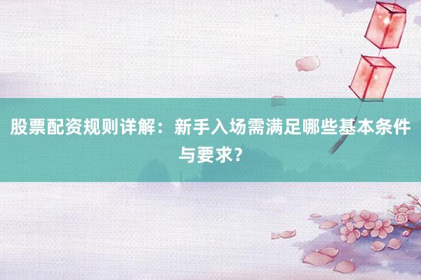 股票配资规则详解：新手入场需满足哪些基本条件与要求？