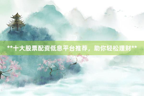 **十大股票配资低息平台推荐，助你轻松理财**