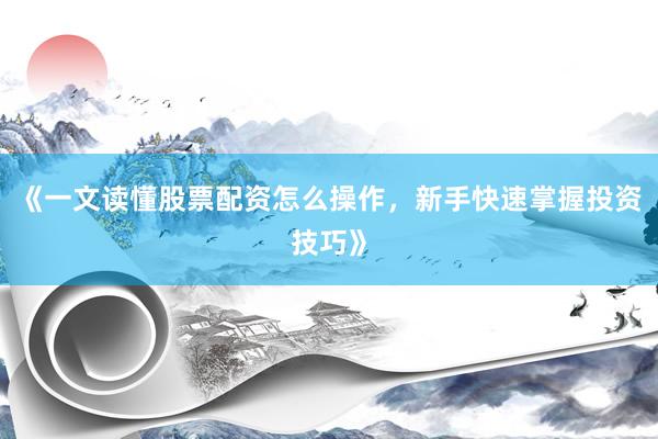 《一文读懂股票配资怎么操作，新手快速掌握投资技巧》