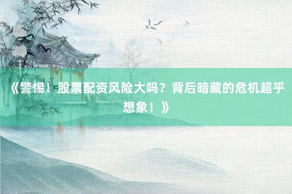 《警惕！股票配资风险大吗？背后暗藏的危机超乎想象！》