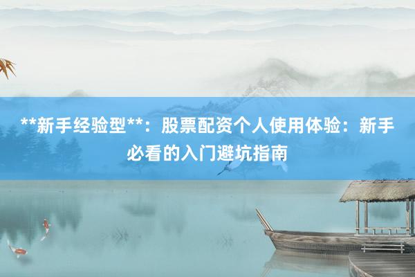 **新手经验型**：股票配资个人使用体验：新手必看的入门避坑指南