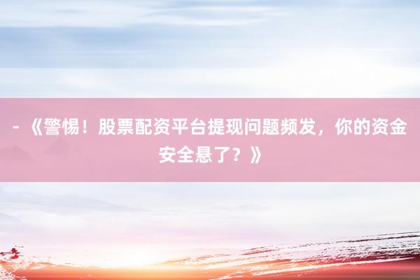 - 《警惕！股票配资平台提现问题频发，你的资金安全悬了？》