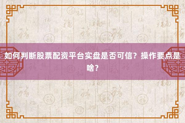 如何判断股票配资平台实盘是否可信？操作要点是啥？