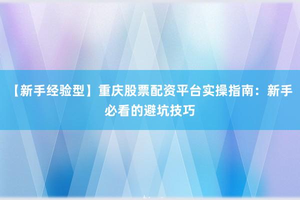 【新手经验型】重庆股票配资平台实操指南：新手必看的避坑技巧