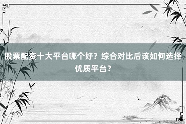 股票配资十大平台哪个好？综合对比后该如何选择优质平台？