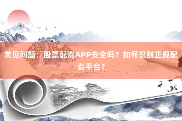 常见问题：股票配资APP安全吗？如何识别正规配资平台？