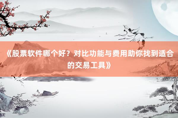 《股票软件哪个好？对比功能与费用助你找到适合的交易工具》
