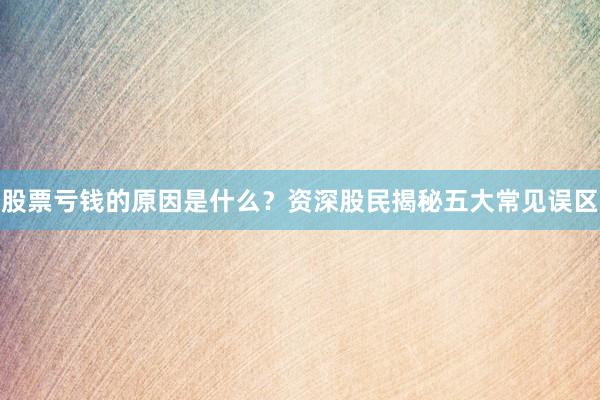 股票亏钱的原因是什么？资深股民揭秘五大常见误区