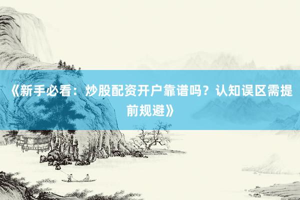 《新手必看：炒股配资开户靠谱吗？认知误区需提前规避》