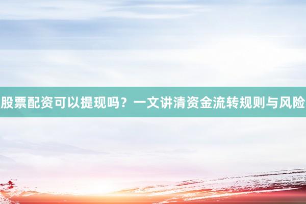 股票配资可以提现吗？一文讲清资金流转规则与风险