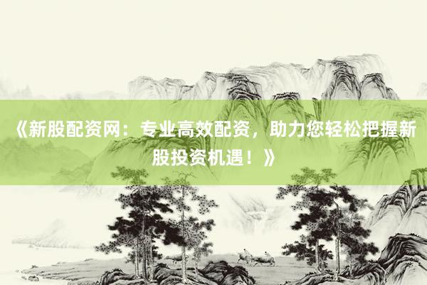 《新股配资网：专业高效配资，助力您轻松把握新股投资机遇！》