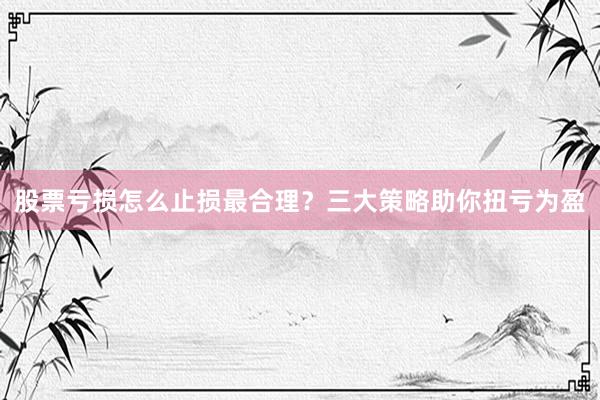 股票亏损怎么止损最合理？三大策略助你扭亏为盈