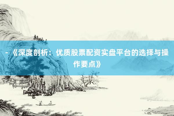 - 《深度剖析：优质股票配资实盘平台的选择与操作要点》