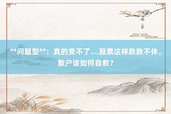 **问题型**：真的受不了…股票这样跌跌不休，散户该如何自救？