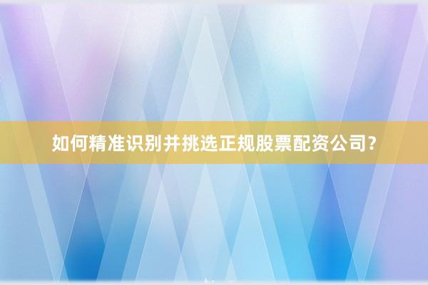 如何精准识别并挑选正规股票配资公司？