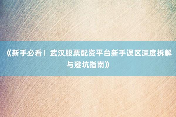 《新手必看！武汉股票配资平台新手误区深度拆解与避坑指南》