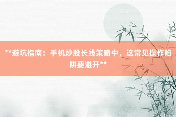 **避坑指南：手机炒股长线策略中，这常见操作陷阱要避开**