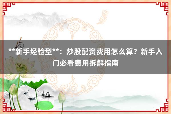 **新手经验型**：炒股配资费用怎么算？新手入门必看费用拆解指南