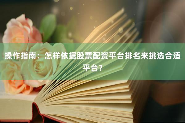 操作指南：怎样依据股票配资平台排名来挑选合适平台？