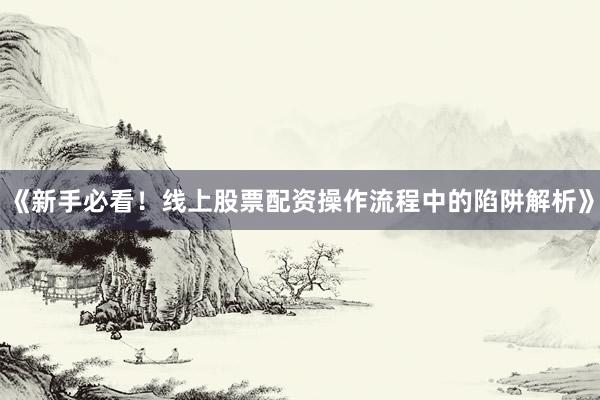 《新手必看！线上股票配资操作流程中的陷阱解析》