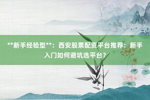 **新手经验型**：西安股票配资平台推荐：新手入门如何避坑选平台？