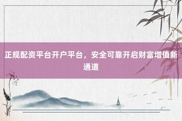 正规配资平台开户平台，安全可靠开启财富增值新通道